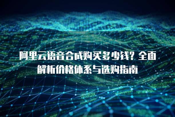 阿里云语音合成购买多少钱?全面解析价格体系与选购指南