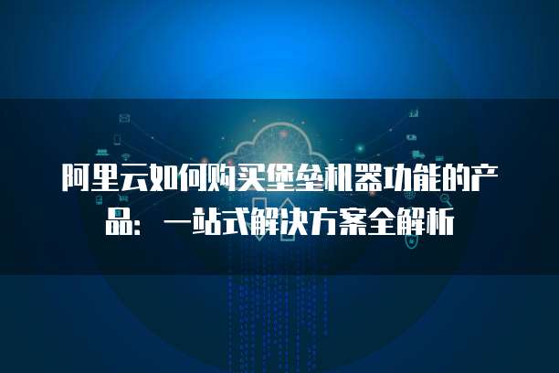 阿里云如何购买堡垒机器功能的产品:一站式解决方案全解析
