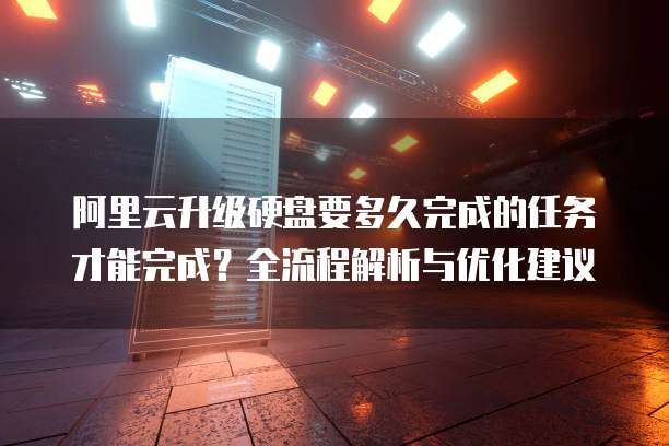 阿里云升级硬盘要多久完成的任务才能完成？全流程解析与优化建议