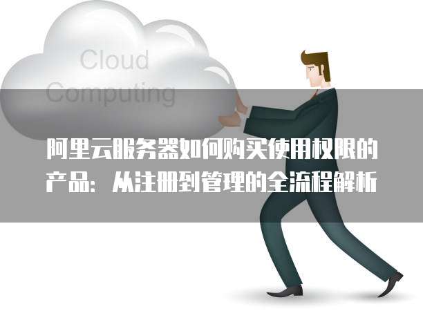 阿里云服务器如何购买使用权限的产品:从注册到管理的全流程解析