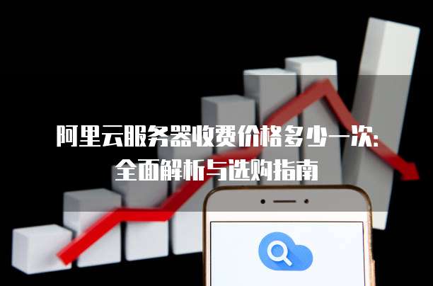 阿里云服务器收费价格多少一次:全面解析与选购指南