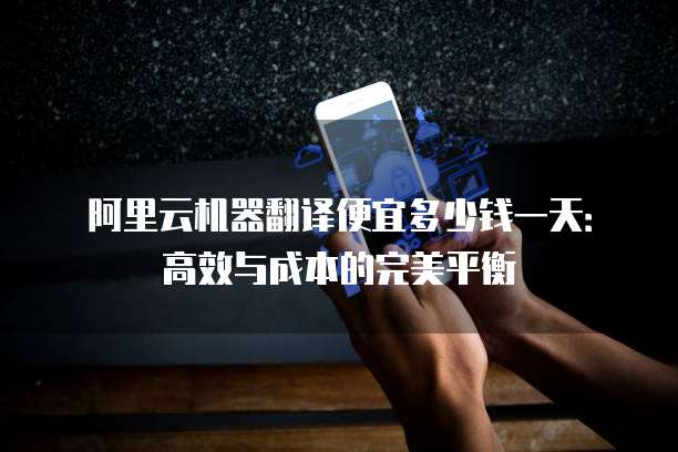 阿里云机器翻译便宜多少钱一天:高效与成本的完美平衡