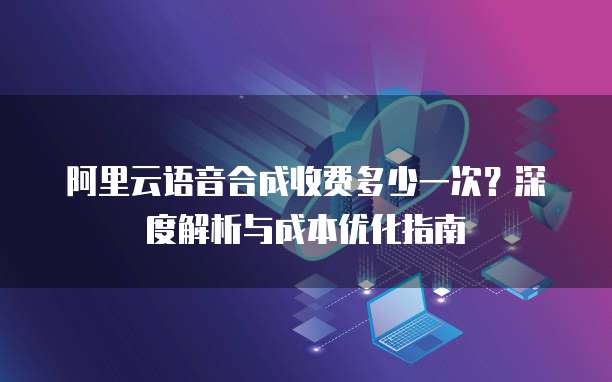 阿里云语音合成收费多少一次?深度解析与成本优化指南