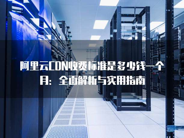 阿里云CDN收费标准是多少钱一个月:全面解析与实用指南