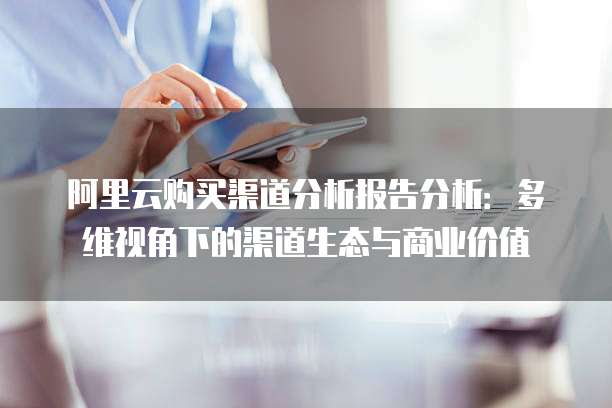 阿里云购买渠道分析报告分析：多维视角下的渠道生态与商业价值