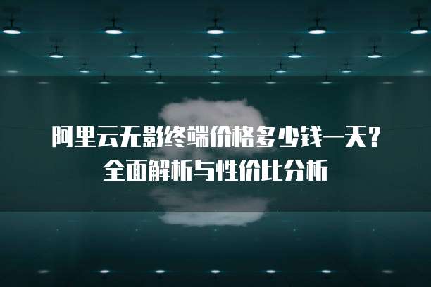 阿里云无影终端价格多少钱一天?全面解析与性价比分析