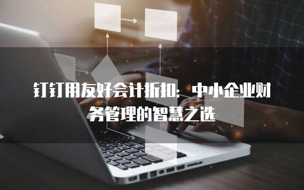 钉钉用友好会计折扣:中小企业财务管理的智慧之选