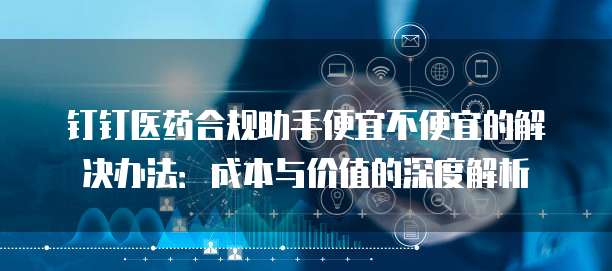 钉钉医药合规助手便宜不便宜的解决办法:成本与价值的深度解析