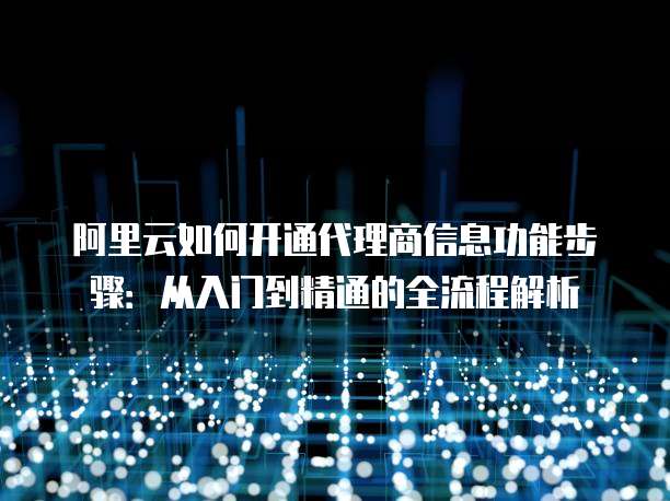 阿里云如何开通代理商信息功能步骤:从入门到精通的全流程解析