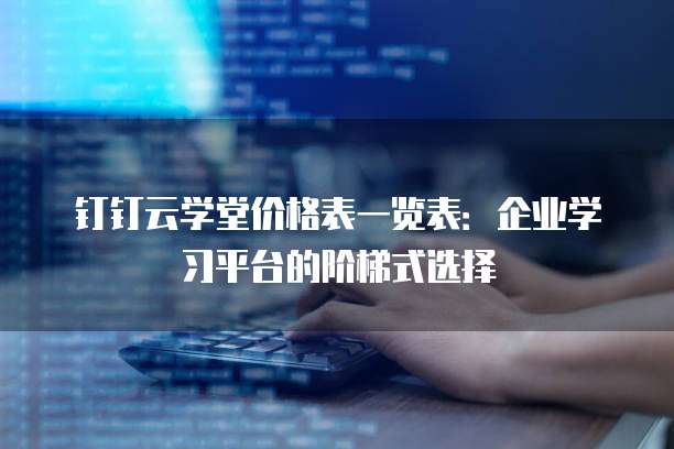 钉钉云学堂价格表一览表:企业学习平台的阶梯式选择
