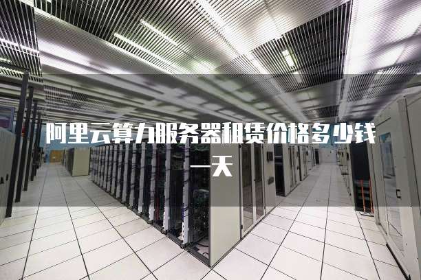 阿里云算力服务器租赁价格多少钱一天