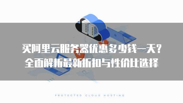 买阿里云服务器优惠多少钱一天?全面解析最新折扣与性价比选择