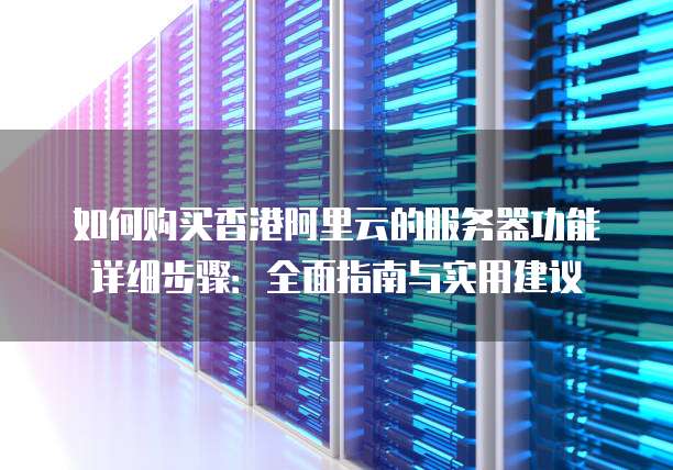 如何购买香港阿里云的服务器功能详细步骤:全面指南与实用建议