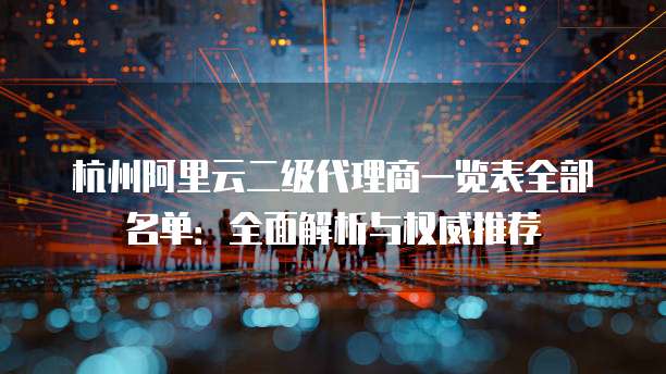 杭州阿里云二级代理商一览表全部名单：全面解析与权威推荐