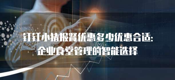 钉钉小猪报餐优惠多少优惠合适：企业食堂管理的智能选择