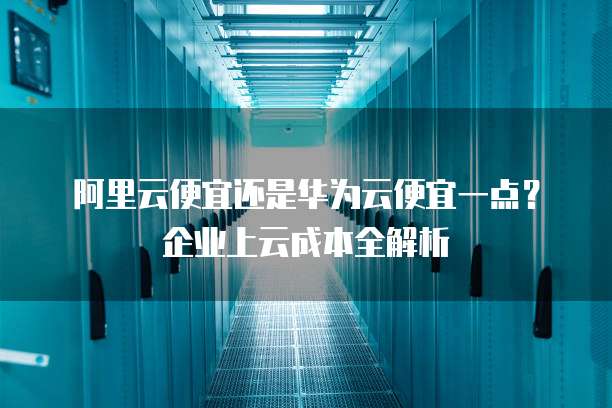 阿里云便宜还是华为云便宜一点?企业上云成本全解析