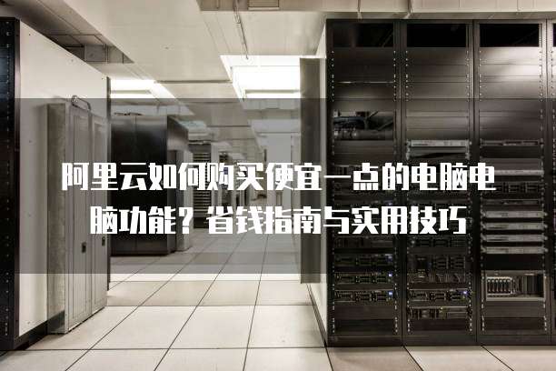 阿里云如何购买便宜一点的电脑电脑功能?省钱指南与实用技巧