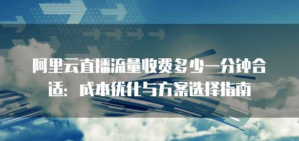 阿里云直播流量收费多少一分钟合适:成本优化与方案选择指南