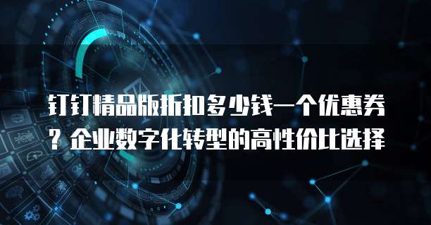 钉钉精品版折扣多少钱一个优惠券?企业数字化转型的高性价比选择