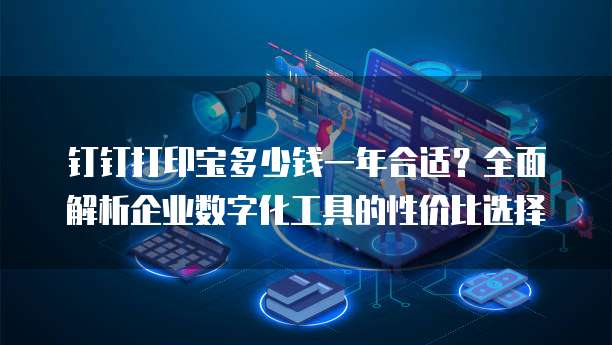 钉钉打印宝多少钱一年合适?全面解析企业数字化工具的性价比选择