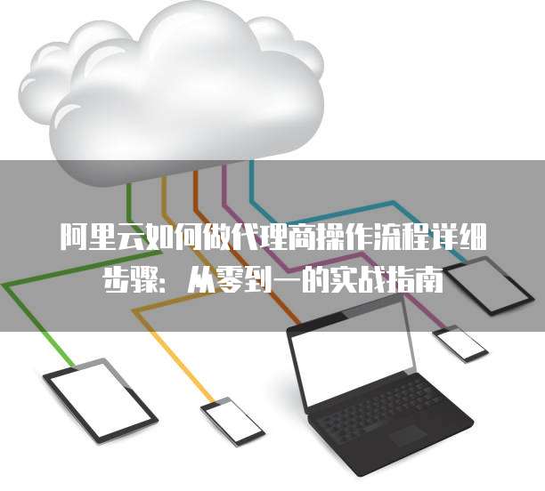 阿里云如何做代理商操作流程详细步骤：从零到一的实战指南