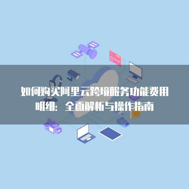 如何购买阿里云跨境服务功能费用明细：全面解析与操作指南