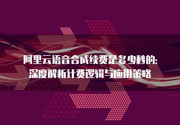 阿里云语音合成续费是多少秒的:深度解析计费逻辑与应用策略