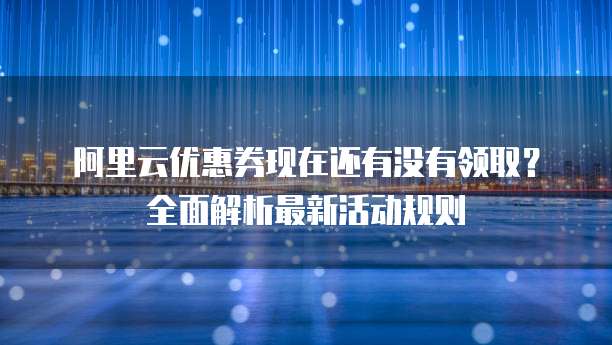 阿里云优惠券现在还有没有领取?全面解析最新活动规则
