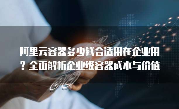 阿里云容器多少钱合适用在企业用?全面解析企业级容器成本与价值