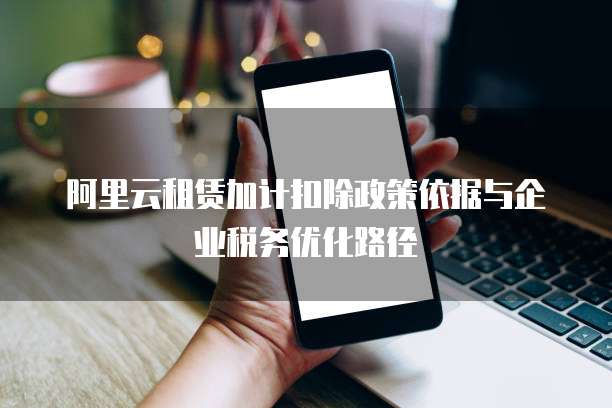 阿里云租赁加计扣除政策依据与企业税务优化路径