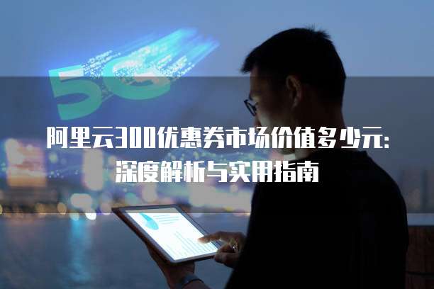 阿里云300优惠券市场价值多少元:深度解析与实用指南