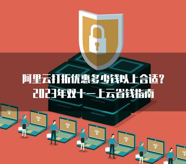 阿里云打折优惠多少钱以上合适?2023年双十一上云省钱指南
