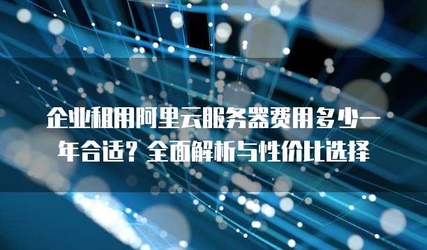 企业租用阿里云服务器费用多少一年合适?全面解析与性价比选择