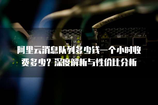 阿里云消息队列多少钱一个小时收费多少？深度解析与性价比分析