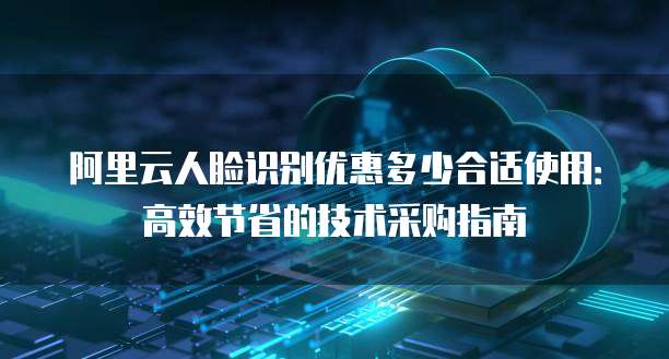 阿里云人脸识别优惠多少合适使用:高效节省的技术采购指南