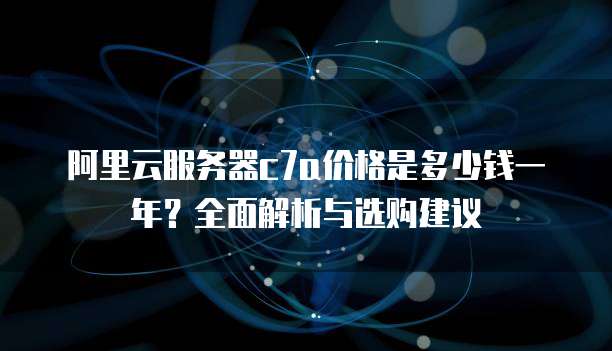 阿里云服务器c7a价格是多少钱一年?全面解析与选购建议