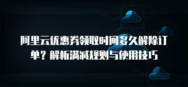 阿里云优惠券领取时间多久解除订单?解析满减规则与使用技巧