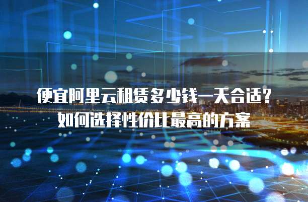 便宜阿里云租赁多少钱一天合适?如何选择性价比最高的方案