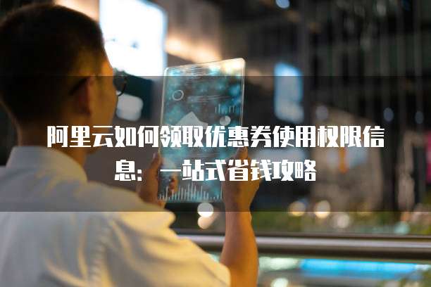 阿里云如何领取优惠券使用权限信息:一站式省钱攻略