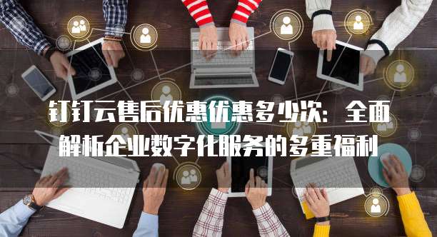 钉钉云售后优惠优惠多少次：全面解析企业数字化服务的多重福利