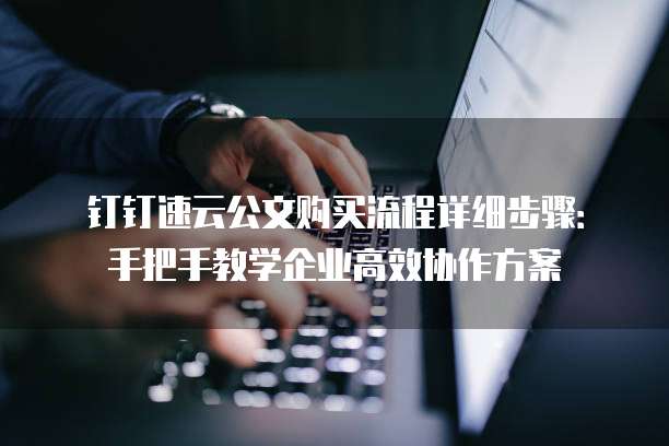 钉钉速云公文购买流程详细步骤：手把手教学企业高效协作方案