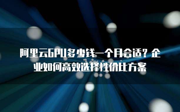阿里云GPU多少钱一个月合适?企业如何高效选择性价比方案