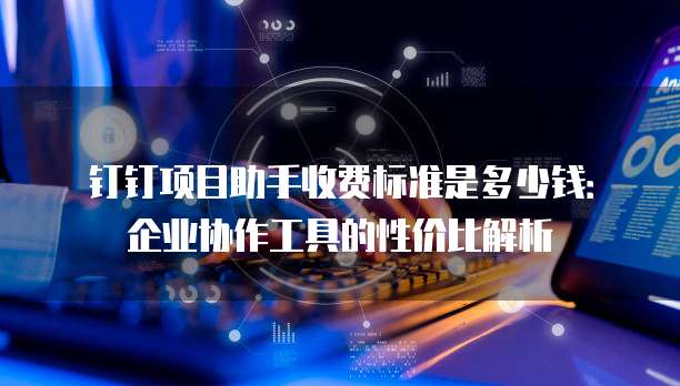 钉钉项目助手收费标准是多少钱:企业协作工具的性价比解析