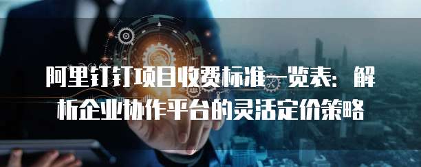 阿里钉钉项目收费标准一览表:解析企业协作平台的灵活定价策略