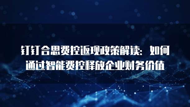 钉钉合思费控返现政策解读:如何通过智能费控释放企业财务价值