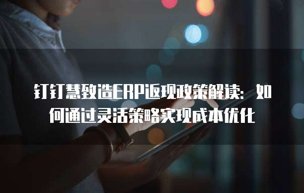 钉钉慧致造ERP返现政策解读:如何通过灵活策略实现成本优化