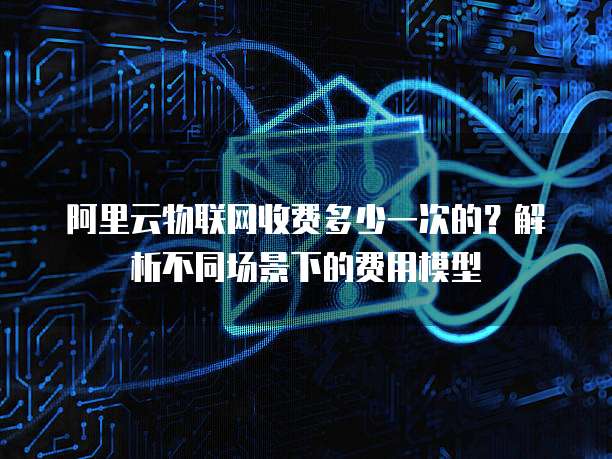 阿里云物联网收费多少一次的?解析不同场景下的费用模型