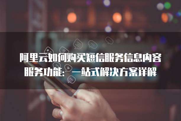 阿里云如何购买短信服务信息内容服务功能:一站式解决方案详解