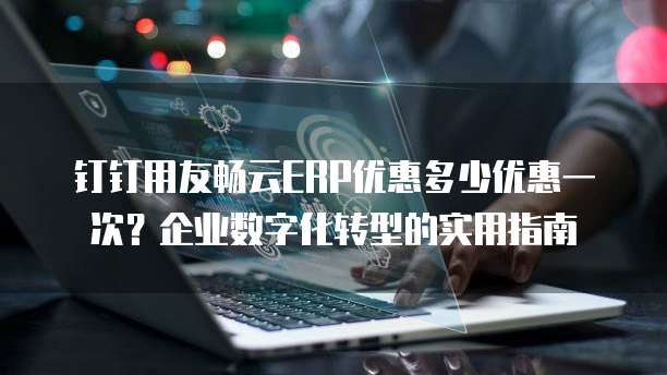 钉钉用友畅云ERP优惠多少优惠一次?企业数字化转型的实用指南