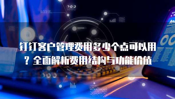 钉钉客户管理费用多少个点可以用？全面解析费用结构与功能价值